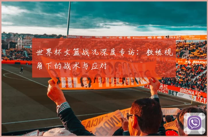 世界杯女篮战况深度专访:教练视角下的战术与应对