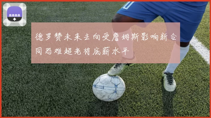 德罗赞未来去向受詹姆斯影响新合同恐难超老将底薪水平