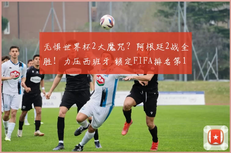 无惧世界杯2大魔咒？阿根廷2战全胜！力压西班牙 锁定FIFA排名第1