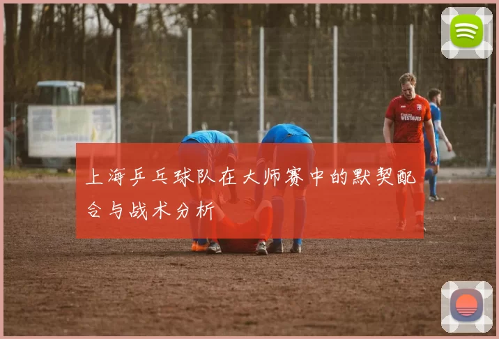 上海乒乓球队在大师赛中的默契配合与战术分析