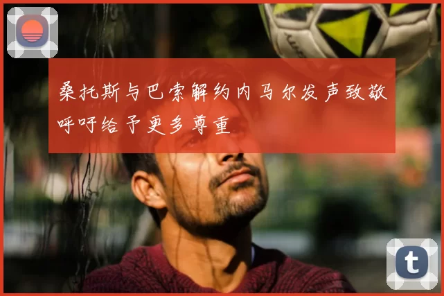 桑托斯与巴索解约内马尔发声致敬呼吁给予更多尊重