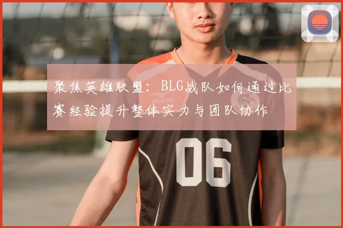 聚焦英雄联盟：BLG战队如何通过比赛经验提升整体实力与团队协作