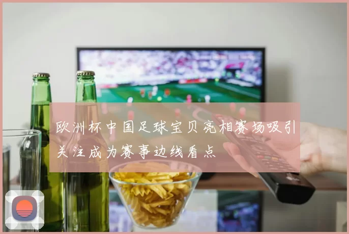 欧洲杯中国足球宝贝亮相赛场吸引关注成为赛事边线看点