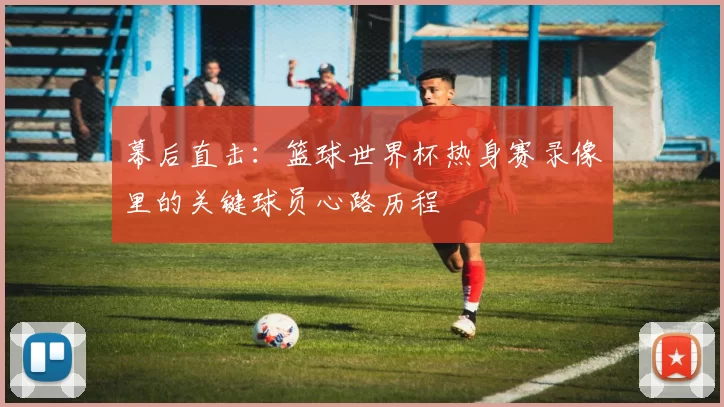 幕后直击:篮球世界杯热身赛录像里的关键球员心路历程