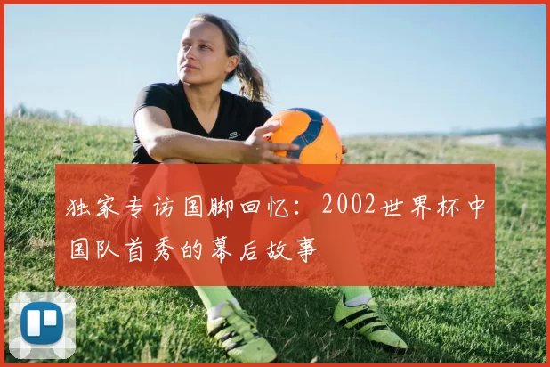 独家专访国脚回忆：2002世界杯中国队首秀的幕后故事