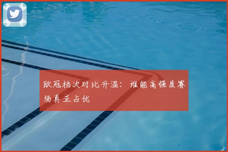 欧冠档次对比升温：谁能高强度赛场真正占优