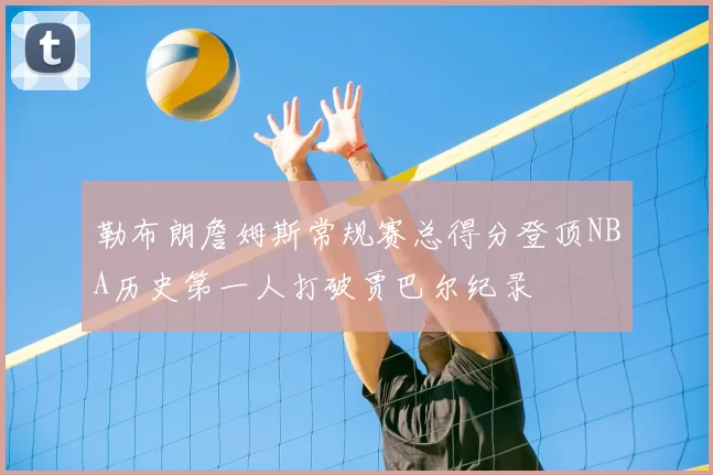 勒布朗詹姆斯常规赛总得分登顶NBA历史第一人打破贾巴尔纪录