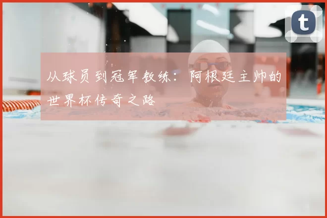 从球员到冠军教练：阿根廷主帅的世界杯传奇之路