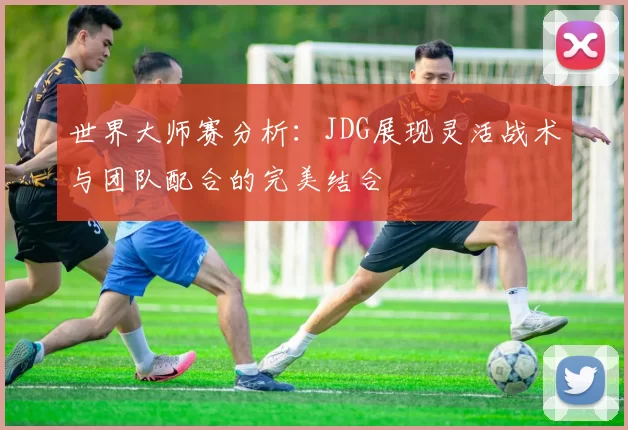 世界大师赛分析：JDG展现灵活战术与团队配合的完美结合