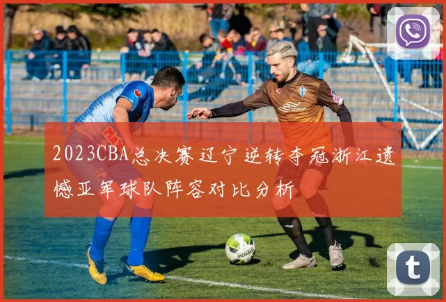 2023CBA总决赛辽宁逆转夺冠浙江遗憾亚军球队阵容对比分析