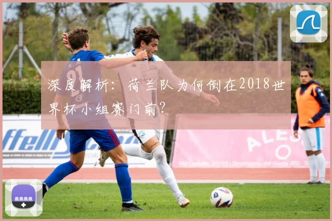 深度解析：荷兰队为何倒在2018世界杯小组赛门前？