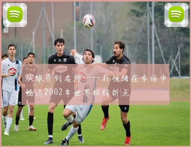 从球员到名帅——朴恒绪在专访中畅谈2002年世界杯转折点