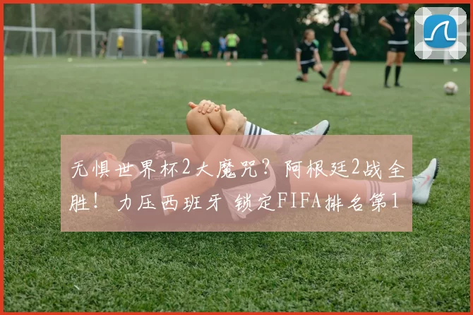 无惧世界杯2大魔咒？阿根廷2战全胜！力压西班牙 锁定FIFA排名第1