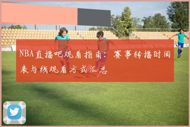 NBA直播吧观看指南:赛事转播时间表与线观看方式汇总