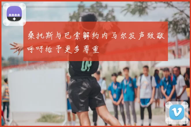 桑托斯与巴索解约内马尔发声致敬呼吁给予更多尊重