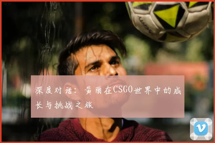 深度对话:黄丽在CSGO世界中的成长与挑战之旅
