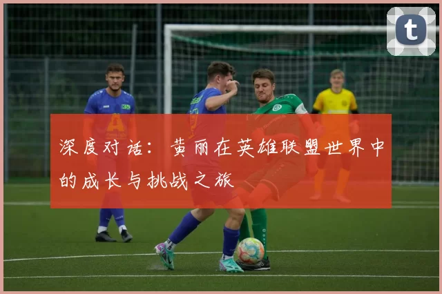 深度对话:黄丽在英雄联盟世界中的成长与挑战之旅