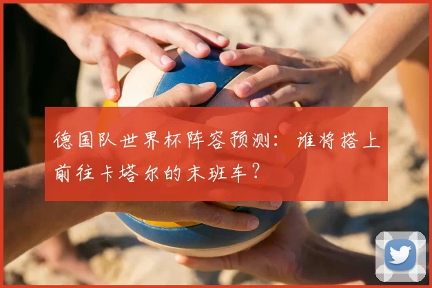 德国队世界杯阵容预测：谁将搭上前往卡塔尔的末班车？