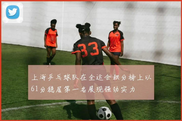 上海乒乓球队在全运会积分榜上以61分稳居第一名展现强劲实力