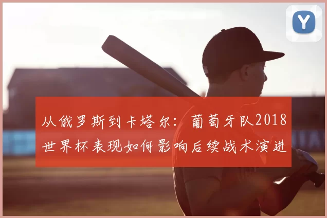 从俄罗斯到卡塔尔：葡萄牙队2018世界杯表现如何影响后续战术演进