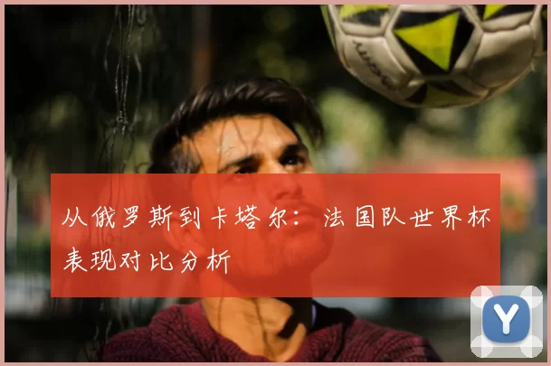从俄罗斯到卡塔尔：法国队世界杯表现对比分析
