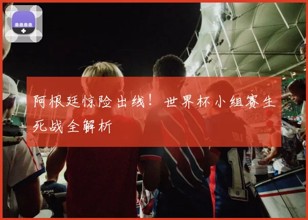 阿根廷惊险出线！世界杯小组赛生死战全解析