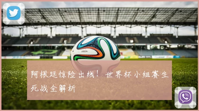 阿根廷惊险出线！世界杯小组赛生死战全解析