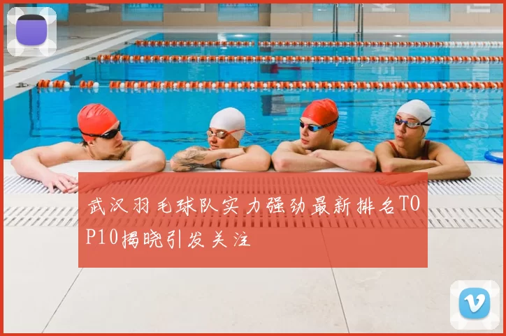 武汉羽毛球队实力强劲最新排名TOP10揭晓引发关注
