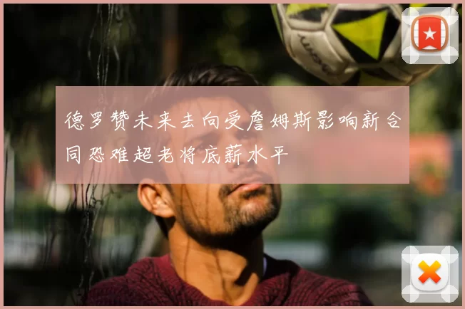 德罗赞未来去向受詹姆斯影响新合同恐难超老将底薪水平