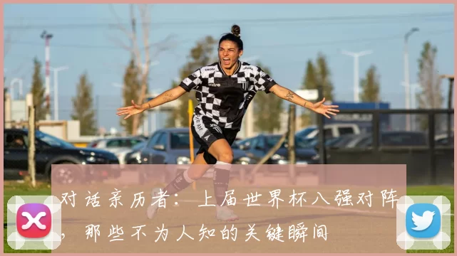 对话亲历者：上届世界杯八强对阵，那些不为人知的关键瞬间