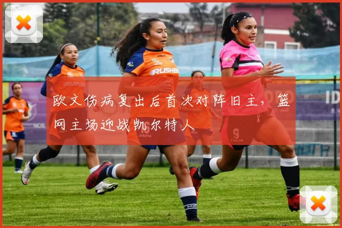 欧文伤病复出后首次对阵旧主，篮网主场迎战凯尔特人