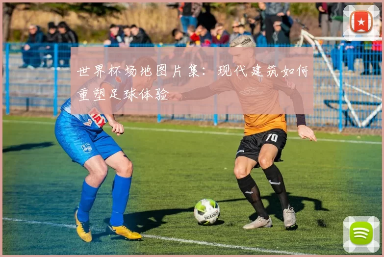 世界杯场地图片集：现代建筑如何重塑足球体验