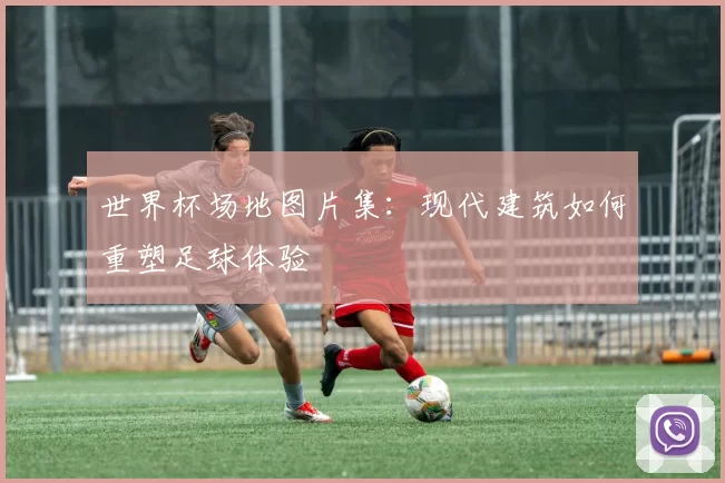 世界杯场地图片集：现代建筑如何重塑足球体验