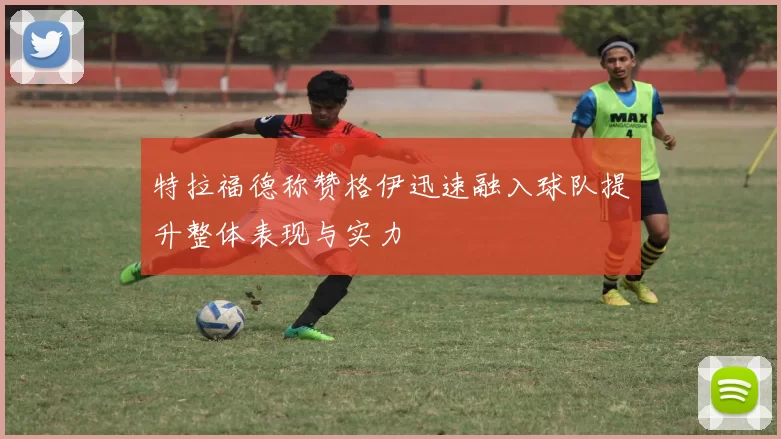 特拉福德称赞格伊迅速融入球队提升整体表现与实力