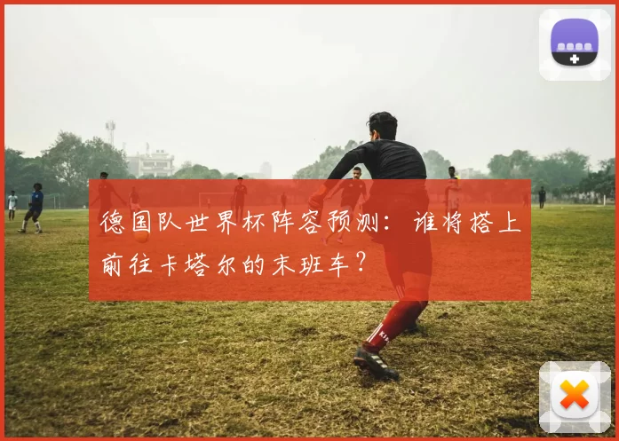 德国队世界杯阵容预测：谁将搭上前往卡塔尔的末班车？