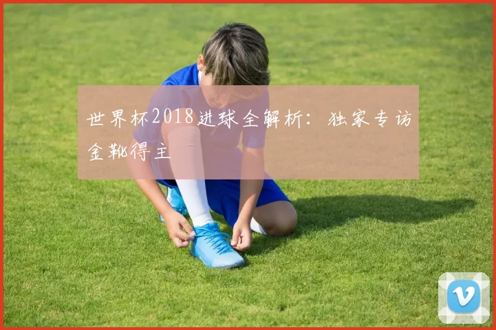 世界杯2018进球全解析:独家专访金靴得主