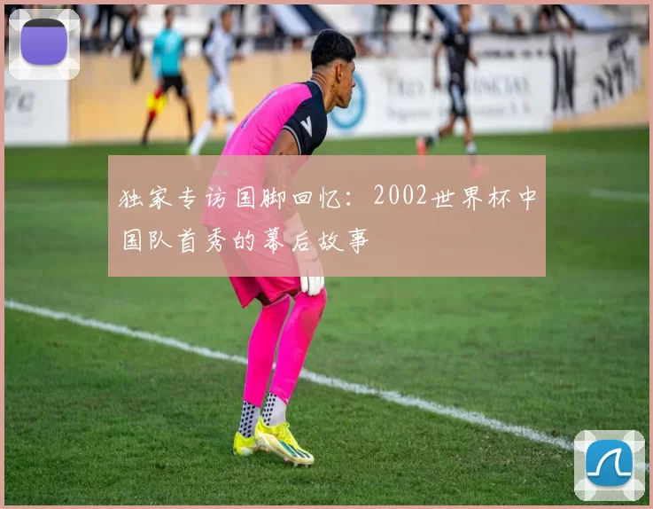 独家专访国脚回忆：2002世界杯中国队首秀的幕后故事