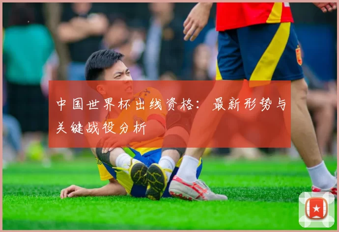 中国世界杯出线资格：最新形势与关键战役分析