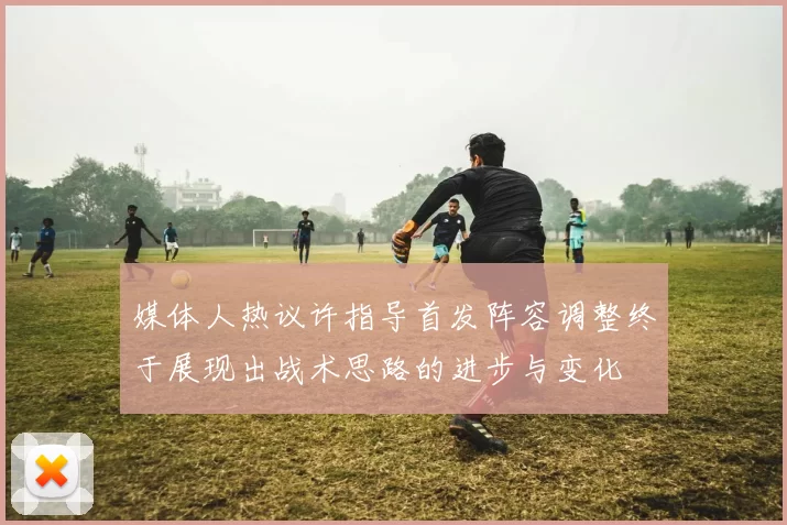 媒体人热议许指导首发阵容调整终于展现出战术思路的进步与变化