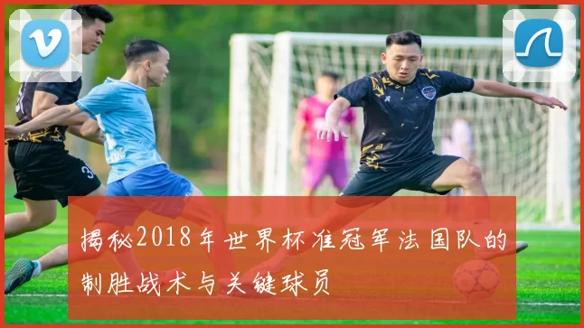 揭秘2018年世界杯准冠军法国队的制胜战术与关键球员