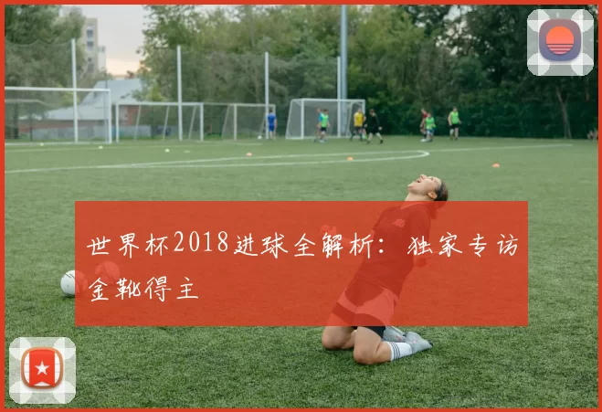 世界杯2018进球全解析：独家专访金靴得主