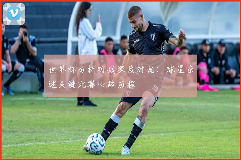 世界杯分析对战深度对话:球星亲述关键比赛心路历程