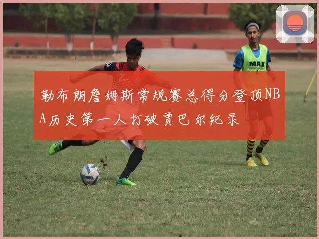 勒布朗詹姆斯常规赛总得分登顶NBA历史第一人打破贾巴尔纪录