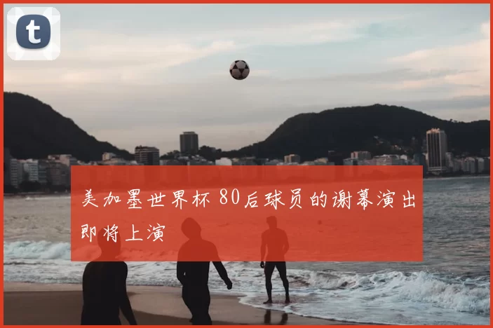 美加墨世界杯 80后球员的谢幕演出即将上演
