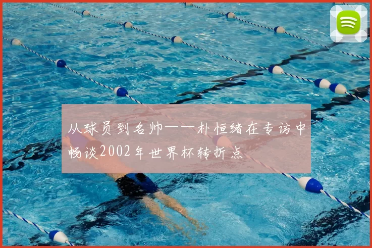 从球员到名帅——朴恒绪在专访中畅谈2002年世界杯转折点