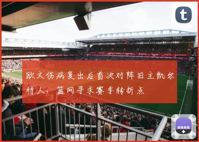 欧文伤病复出后首次对阵旧主凯尔特人，篮网寻求赛季转折点