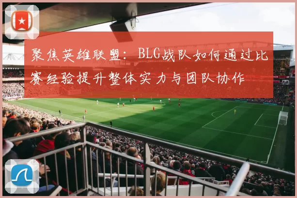 聚焦英雄联盟：BLG战队如何通过比赛经验提升整体实力与团队协作
