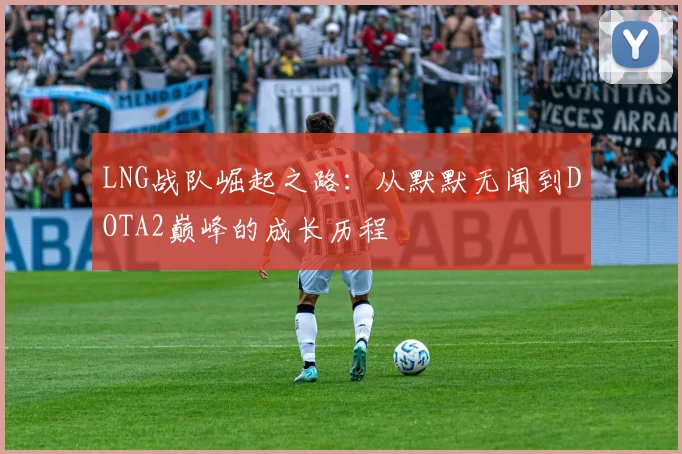 LNG战队崛起之路：从默默无闻到DOTA2巅峰的成长历程
