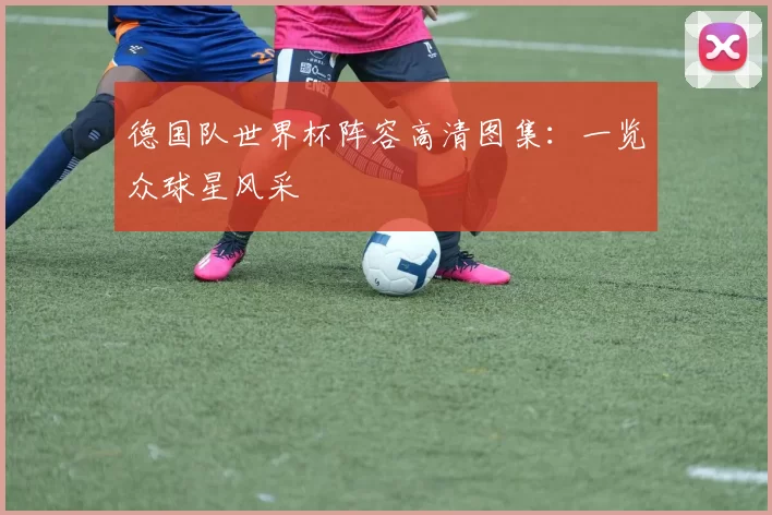 德国队世界杯阵容高清图集：一览众球星风采