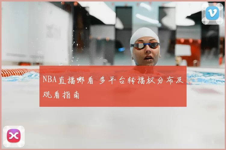 NBA直播哪看 多平台转播权分布及观看指南